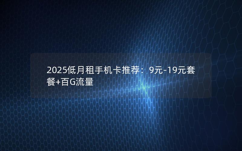 2025低月租手机卡推荐：9元-19元套餐+百G流量