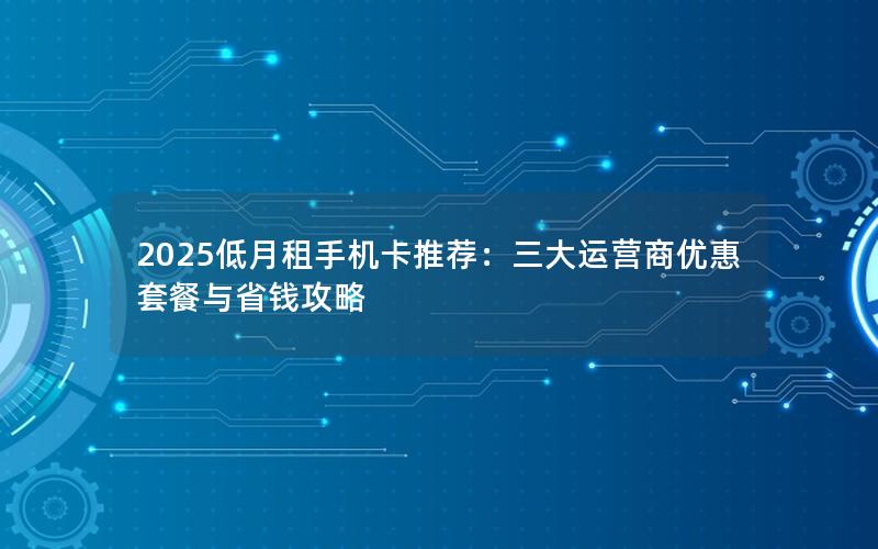 2025低月租手机卡推荐：三大运营商优惠套餐与省钱攻略