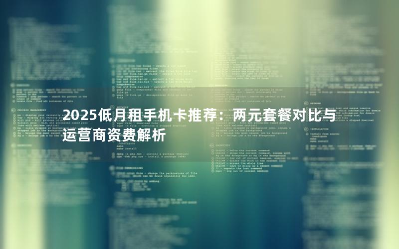2025低月租手机卡推荐：两元套餐对比与运营商资费解析