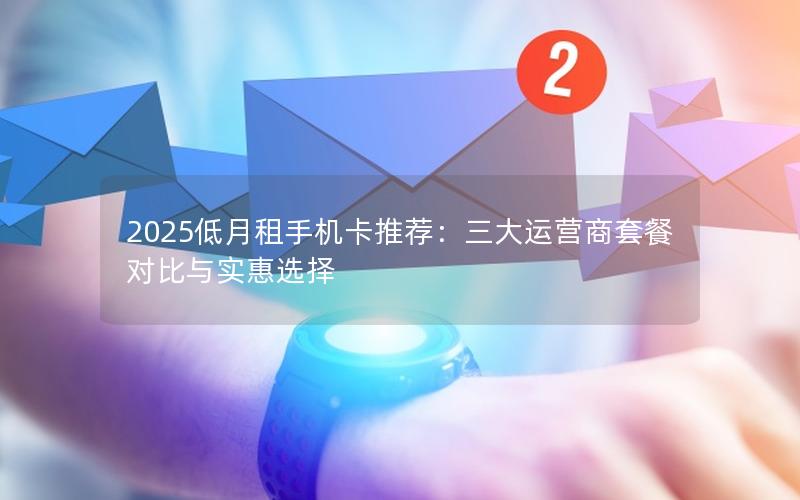 2025低月租手机卡推荐：三大运营商套餐对比与实惠选择