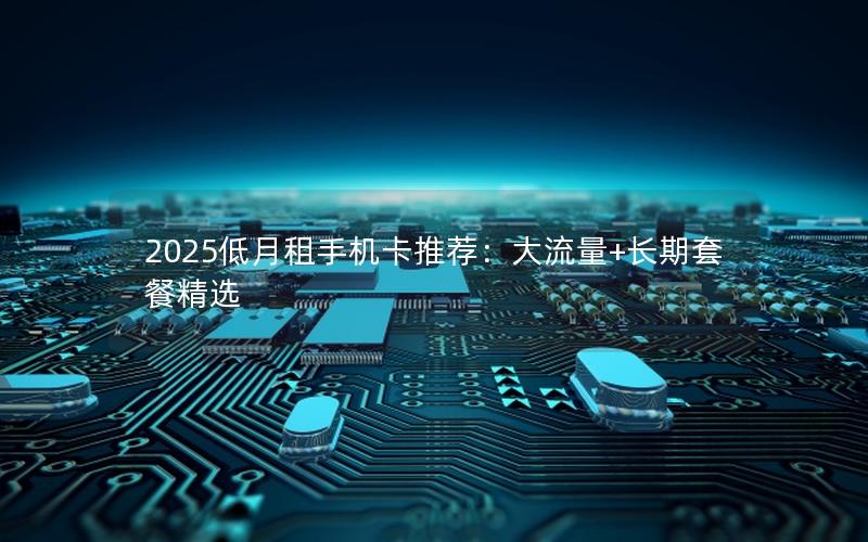 2025低月租手机卡推荐：大流量+长期套餐精选