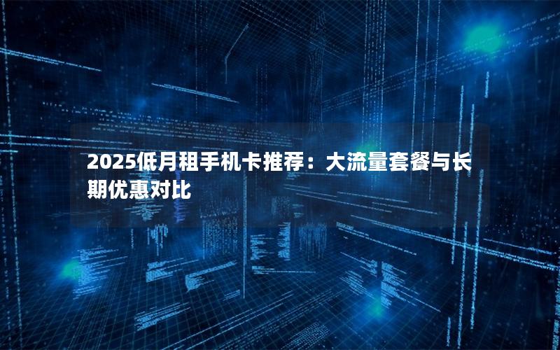 2025低月租手机卡推荐：大流量套餐与长期优惠对比