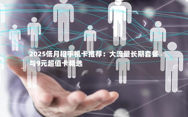 2025低月租手机卡推荐：大流量长期套餐与9元超值卡精选