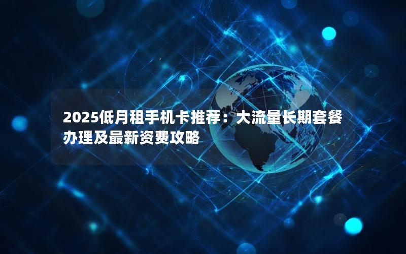 2025低月租手机卡推荐：大流量长期套餐办理及最新资费攻略