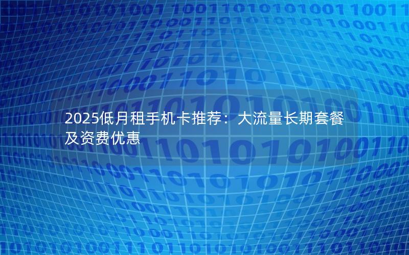 2025低月租手机卡推荐：大流量长期套餐及资费优惠