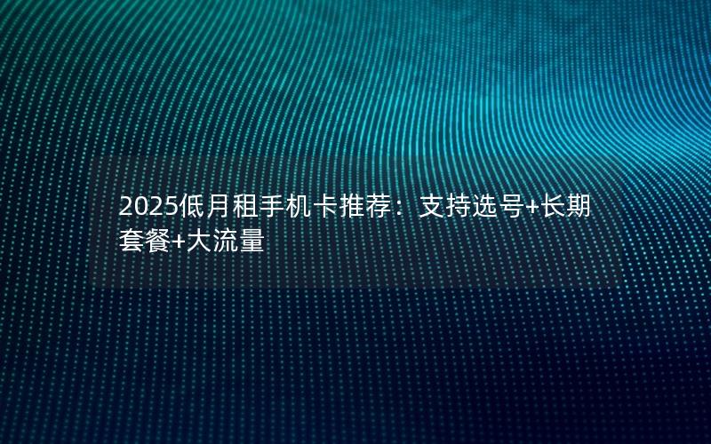 2025低月租手机卡推荐：支持选号+长期套餐+大流量