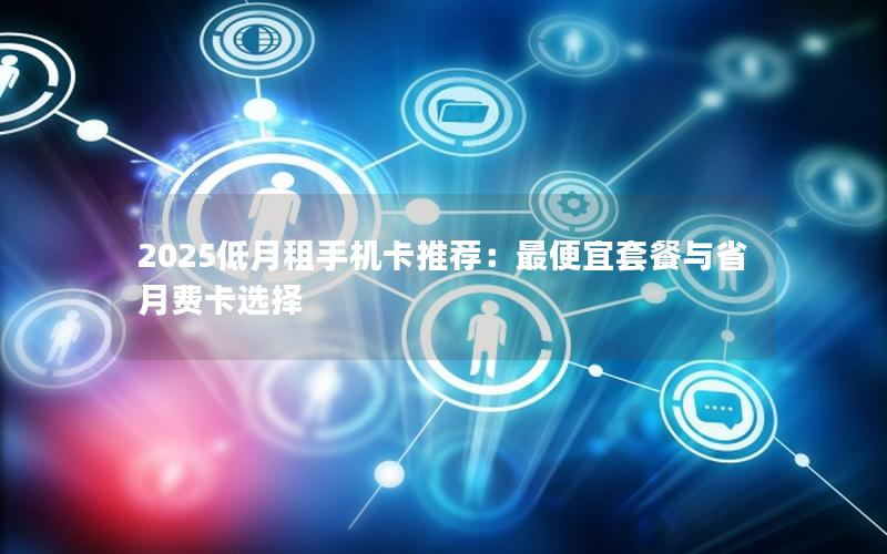 2025低月租手机卡推荐：最便宜套餐与省月费卡选择