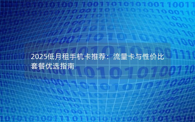 2025低月租手机卡推荐：流量卡与性价比套餐优选指南