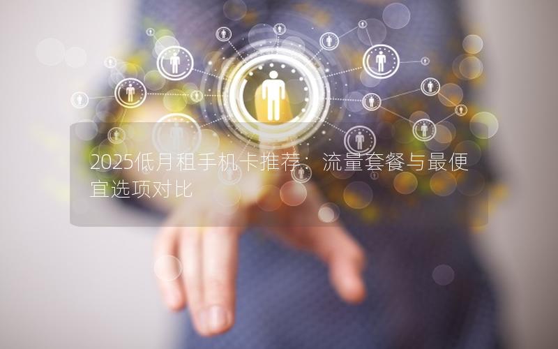 2025低月租手机卡推荐：流量套餐与最便宜选项对比