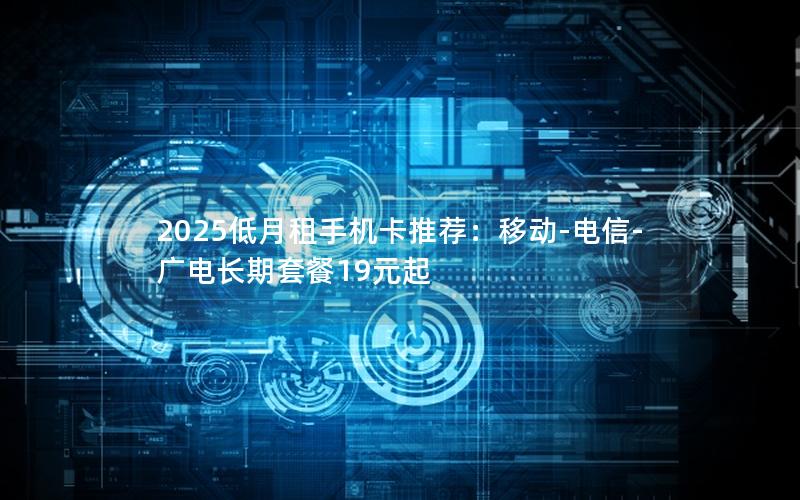 2025低月租手机卡推荐：移动-电信-广电长期套餐19元起