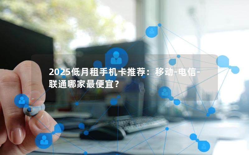 2025低月租手机卡推荐：移动-电信-联通哪家最便宜？