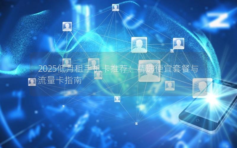 2025低月租手机卡推荐：精选便宜套餐与流量卡指南