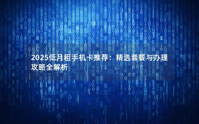 2025低月租手机卡推荐：精选套餐与办理攻略全解析