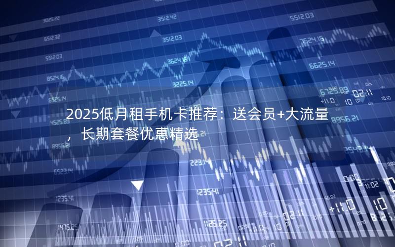 2025低月租手机卡推荐：送会员+大流量，长期套餐优惠精选