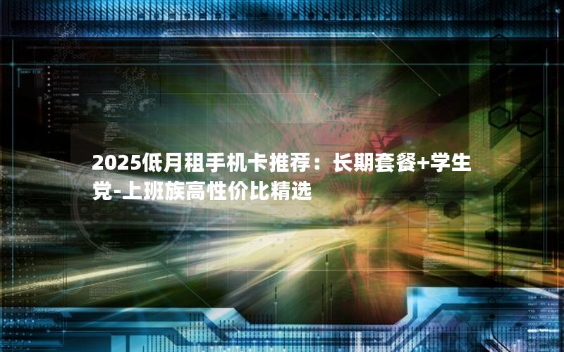 2025低月租手机卡推荐：长期套餐+学生党-上班族高性价比精选