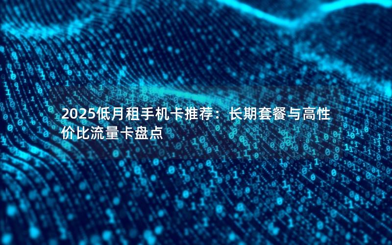 2025低月租手机卡推荐：长期套餐与高性价比流量卡盘点
