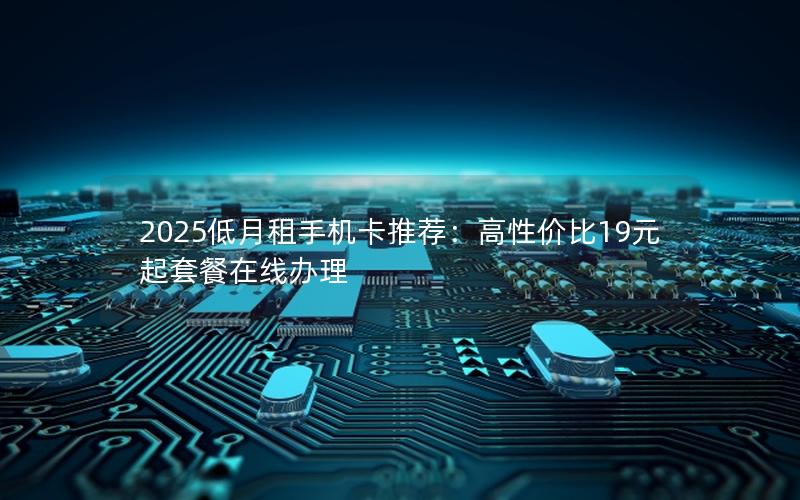 2025低月租手机卡推荐：高性价比19元起套餐在线办理