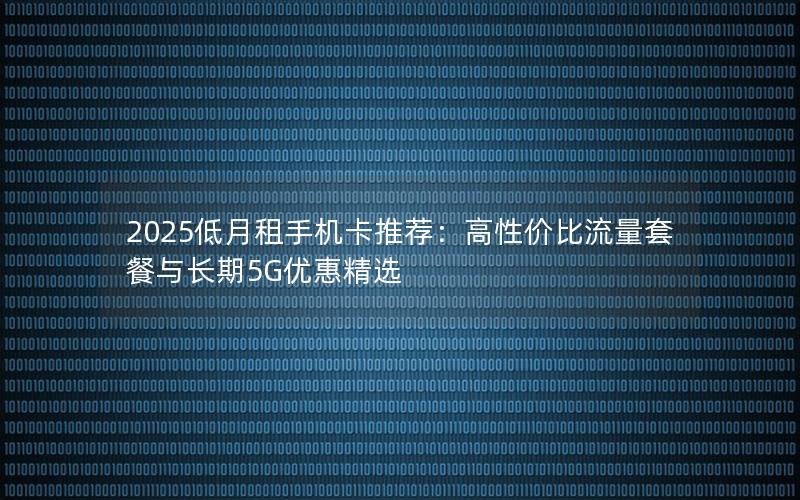 2025低月租手机卡推荐：高性价比流量套餐与长期5G优惠精选