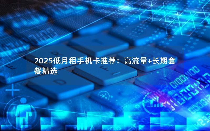 2025低月租手机卡推荐：高流量+长期套餐精选