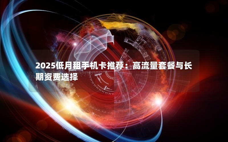 2025低月租手机卡推荐：高流量套餐与长期资费选择