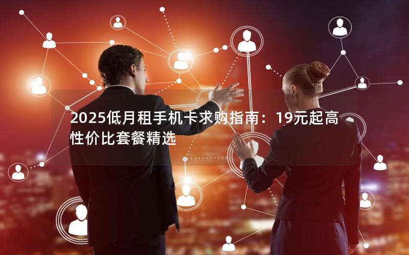 2025低月租手机卡求购指南：19元起高性价比套餐精选