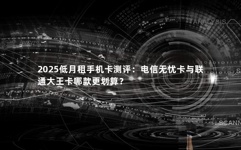 2025低月租手机卡测评：电信无忧卡与联通大王卡哪款更划算？