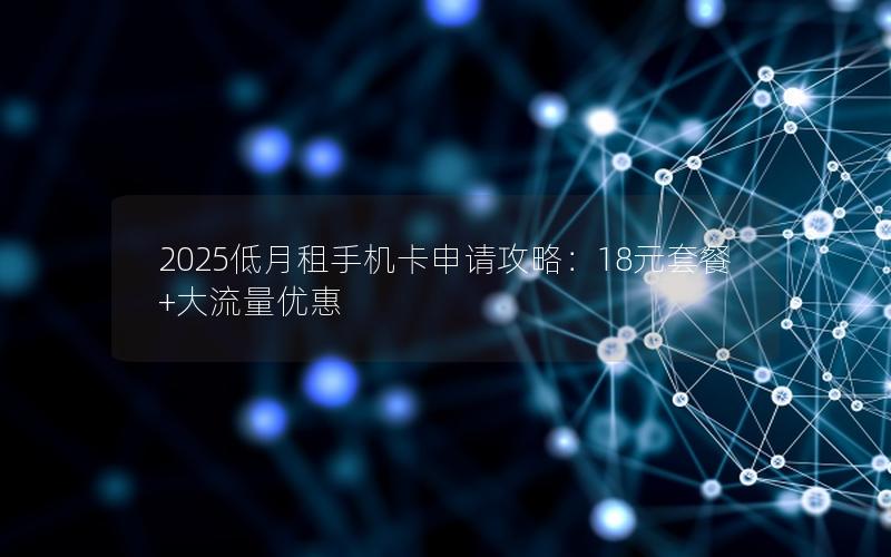 2025低月租手机卡申请攻略：18元套餐+大流量优惠