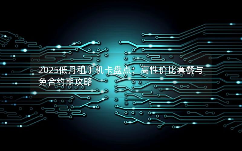 2025低月租手机卡盘点：高性价比套餐与免合约期攻略