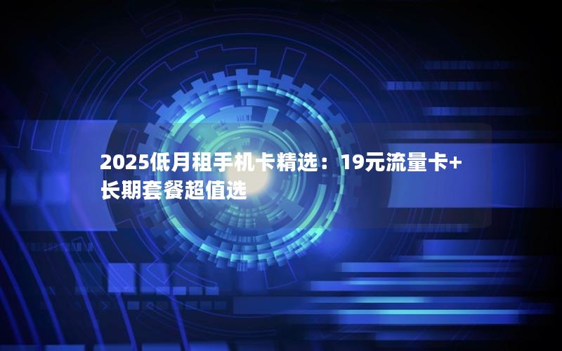 2025低月租手机卡精选：19元流量卡+长期套餐超值选