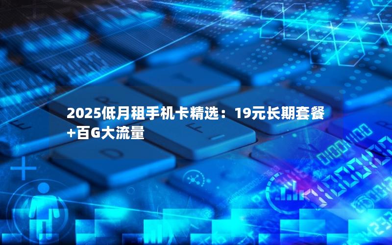 2025低月租手机卡精选：19元长期套餐+百G大流量
