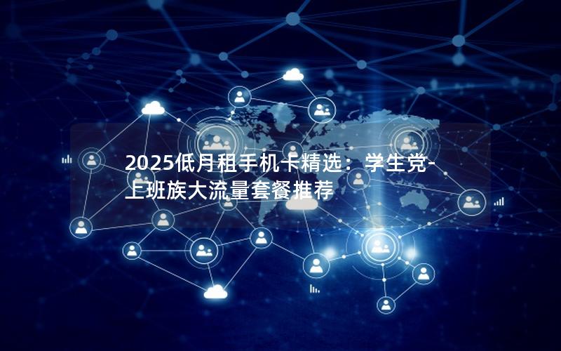 2025低月租手机卡精选：学生党-上班族大流量套餐推荐