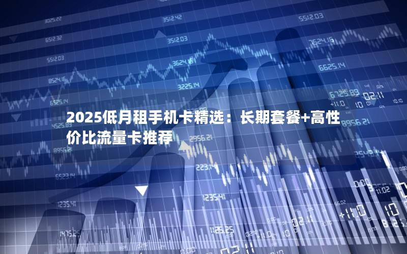 2025低月租手机卡精选：长期套餐+高性价比流量卡推荐