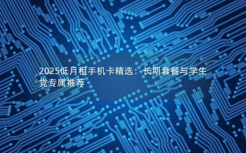 2025低月租手机卡精选：长期套餐与学生党专属推荐