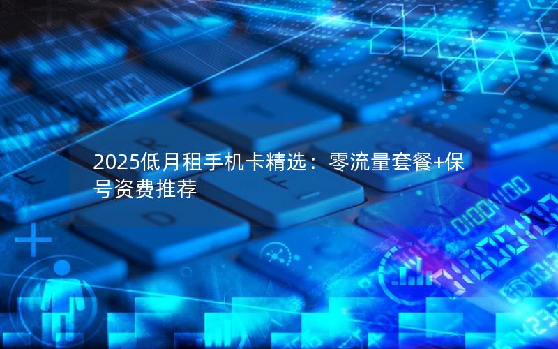 2025低月租手机卡精选：零流量套餐+保号资费推荐