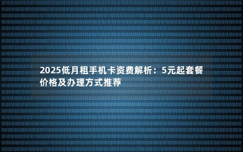 2025低月租手机卡资费解析：5元起套餐价格及办理方式推荐