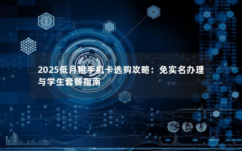 2025低月租手机卡选购攻略：免实名办理与学生套餐指南