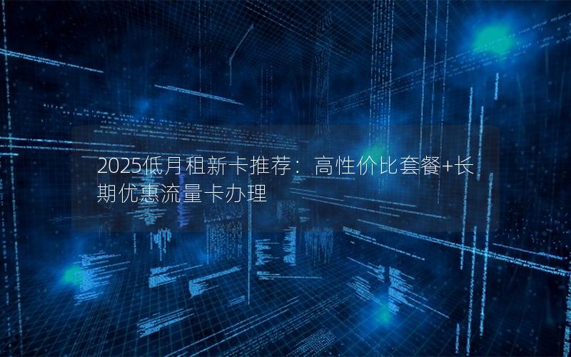 2025低月租新卡推荐：高性价比套餐+长期优惠流量卡办理
