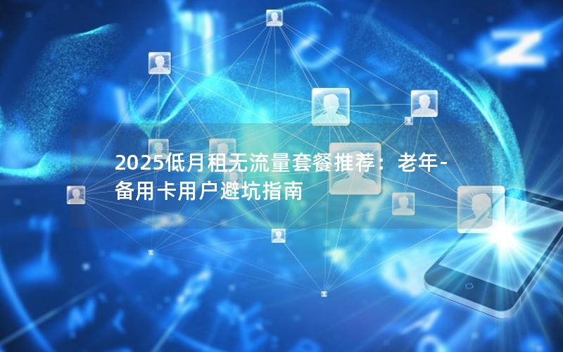 2025低月租无流量套餐推荐：老年-备用卡用户避坑指南