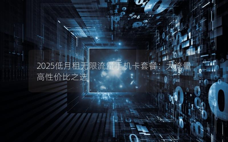 2025低月租无限流量手机卡套餐：大流量高性价比之选