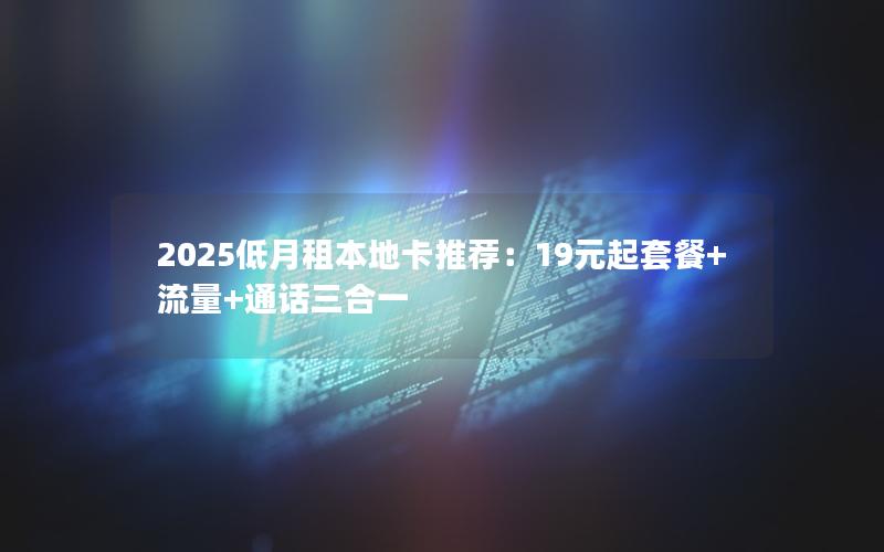 2025低月租本地卡推荐：19元起套餐+流量+通话三合一