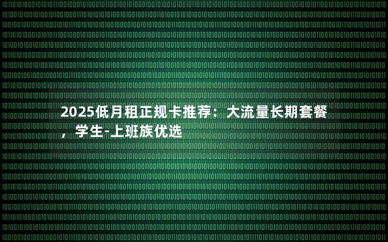 2025低月租正规卡推荐：大流量长期套餐，学生-上班族优选