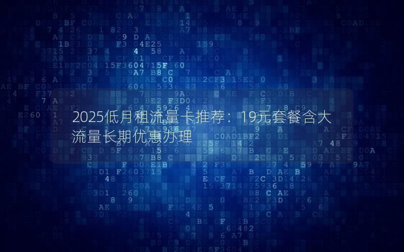 2025低月租流量卡推荐：19元套餐含大流量长期优惠办理