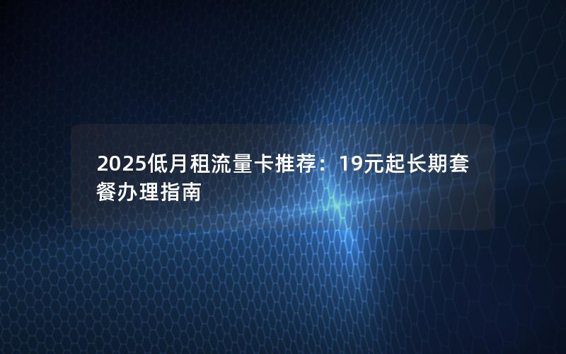 2025低月租流量卡推荐：19元起长期套餐办理指南