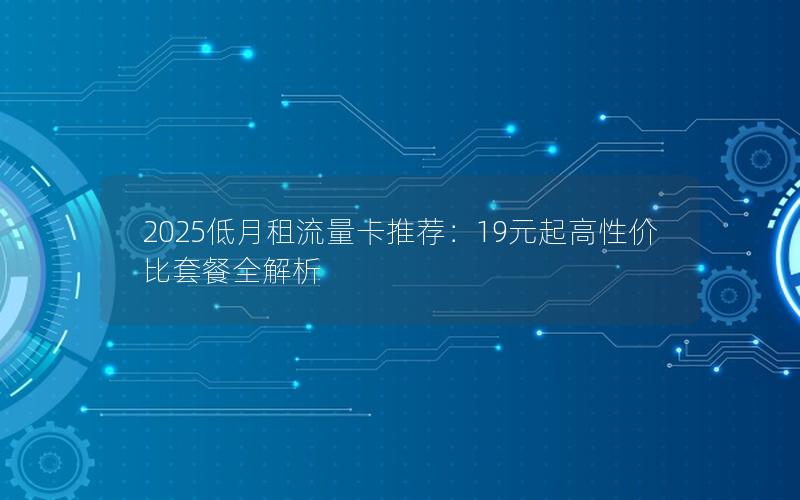2025低月租流量卡推荐：19元起高性价比套餐全解析