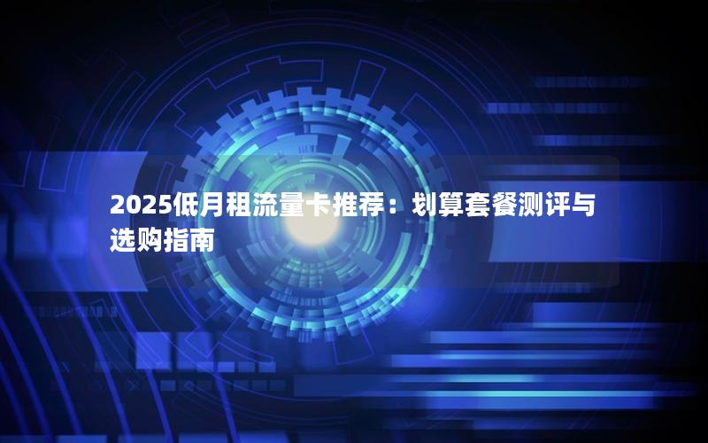 2025低月租流量卡推荐：划算套餐测评与选购指南