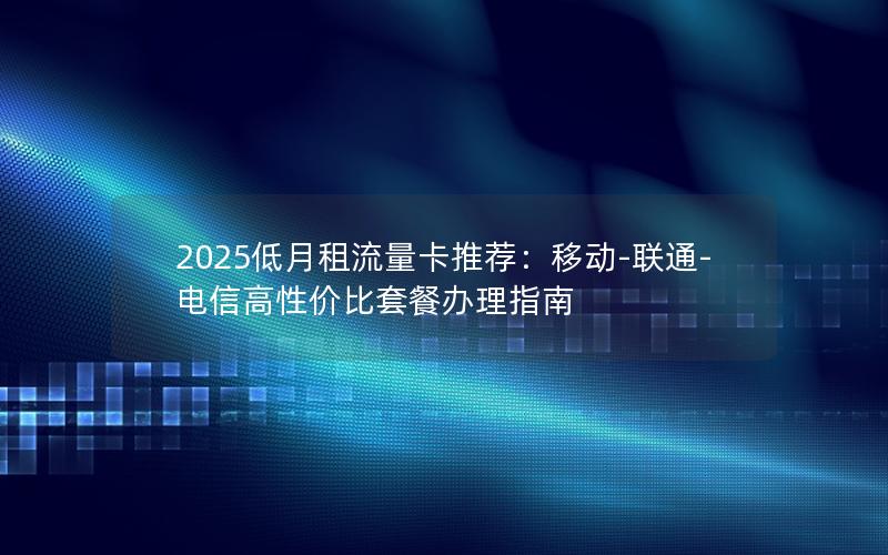 2025低月租流量卡推荐：移动-联通-电信高性价比套餐办理指南