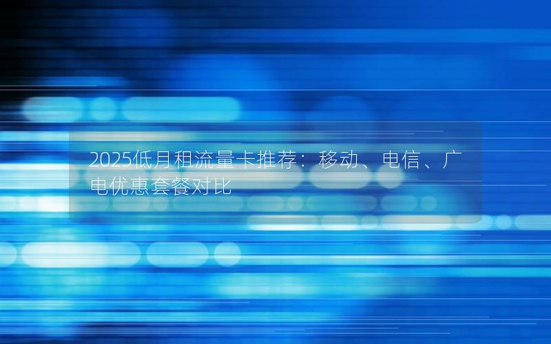 2025低月租流量卡推荐：移动、电信、广电优惠套餐对比