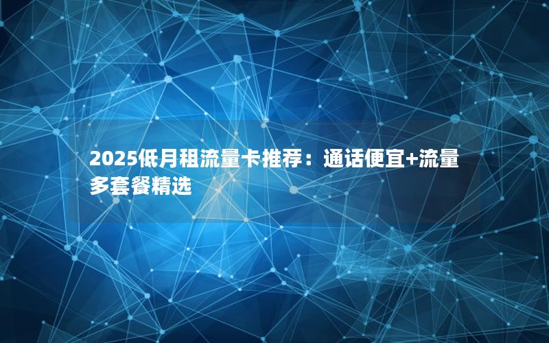 2025低月租流量卡推荐：通话便宜+流量多套餐精选