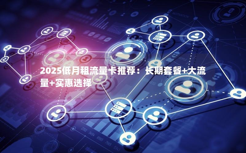 2025低月租流量卡推荐：长期套餐+大流量+实惠选择