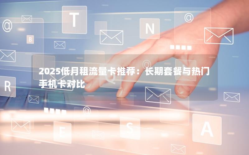 2025低月租流量卡推荐：长期套餐与热门手机卡对比